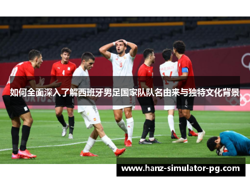 如何全面深入了解西班牙男足国家队队名由来与独特文化背景