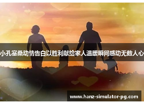 小孔塞桑动情告白以胜利献给家人温暖瞬间感动无数人心