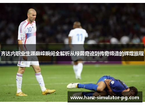 齐达内职业生涯巅峰瞬间全解析从绿茵奇迹到传奇缔造的辉煌旅程