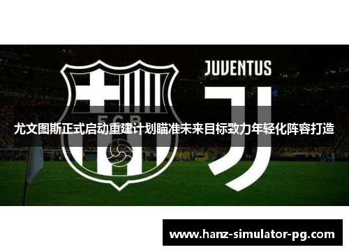 尤文图斯正式启动重建计划瞄准未来目标致力年轻化阵容打造