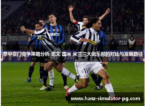 意甲豪门竞争策略分析 尤文 国米 米兰三大俱乐部的对比与发展路径