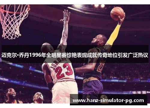 迈克尔·乔丹1996年全明星赛惊艳表现成就传奇地位引发广泛热议