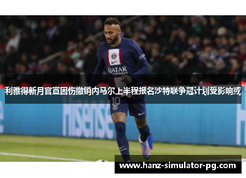 利雅得新月官宣因伤撤销内马尔上半程报名沙特联争冠计划受影响或